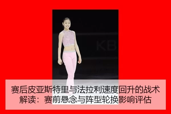 赛后皮亚斯特里与法拉利速度回升的战术解读：赛前悬念与阵型轮换影响评估